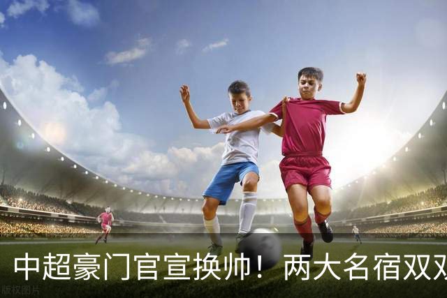 中超豪门官宣换帅！两大名宿双双“下课” 领队成一线队代理主帅