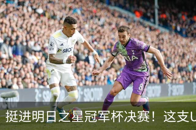 挺进明日之星冠军杯决赛！这支U17男足前锋牛，门将也神