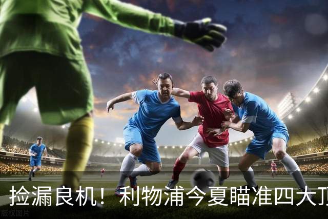 捡漏良机！利物浦今夏瞄准四大顶级自由身，伊劳拉低成本补强阵容