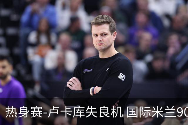 热身赛-卢卡库失良机 国际米兰90分钟遭绝杀客负