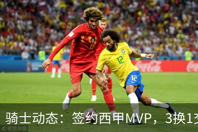 骑士动态：签约西甲MVP，3换1交易方案出炉，优质3D前锋即将加盟