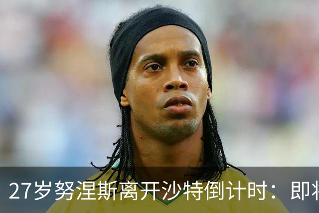27岁努涅斯离开沙特倒计时：即将租借加盟土超，获出场时间担保