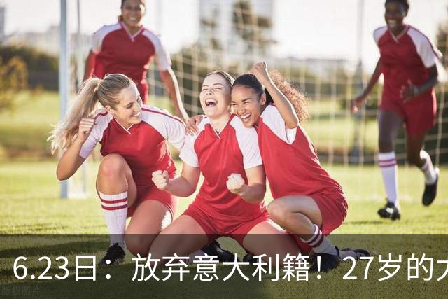 6.23日：放弃意大利籍！27岁的尤文王牌队长主动要求归化入籍来中国男足